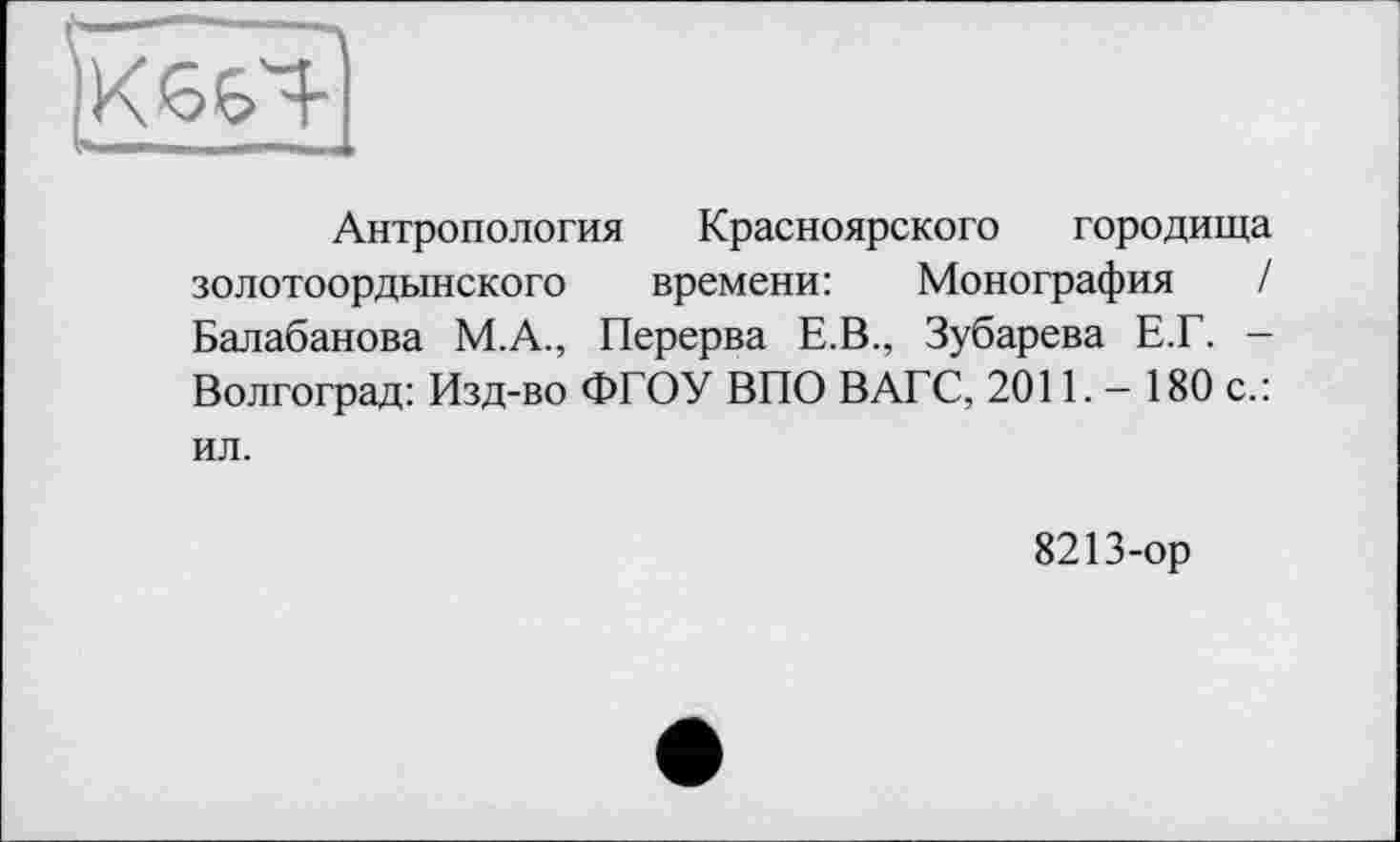 ﻿Антропология Красноярского городища золотоордынского времени: Монография / Балабанова М.А., Перерва Е.В., Зубарева Е.Г. — Волгоград: Изд-во ФГОУ ВПО ВАГС, 2011. - 180 с.: ил.
8213-ор